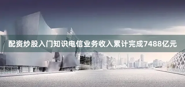 配资炒股入门知识电信业务收入累计完成7488亿元