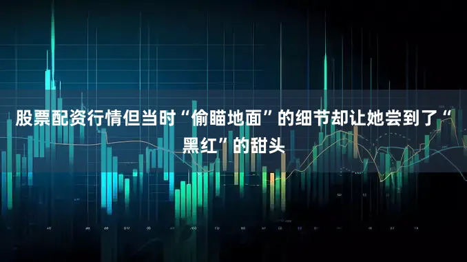 股票配资行情但当时“偷瞄地面”的细节却让她尝到了“黑红”的甜头