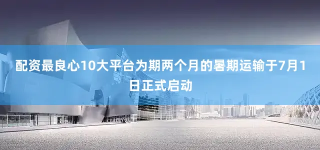 配资最良心10大平台为期两个月的暑期运输于7月1日正式启动
