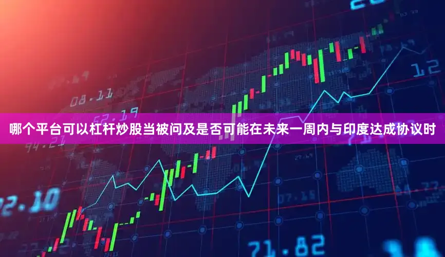 哪个平台可以杠杆炒股当被问及是否可能在未来一周内与印度达成协议时