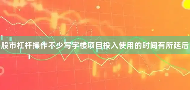 股市杠杆操作不少写字楼项目投入使用的时间有所延后