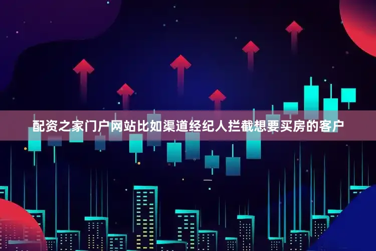 配资之家门户网站比如渠道经纪人拦截想要买房的客户