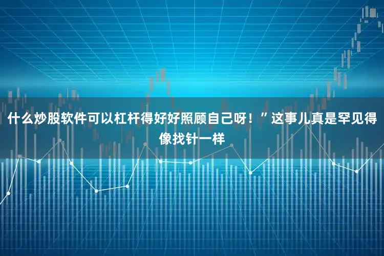 什么炒股软件可以杠杆得好好照顾自己呀！”这事儿真是罕见得像找针一样