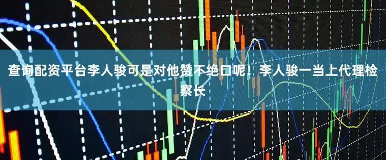 查询配资平台李人骏可是对他赞不绝口呢！李人骏一当上代理检察长