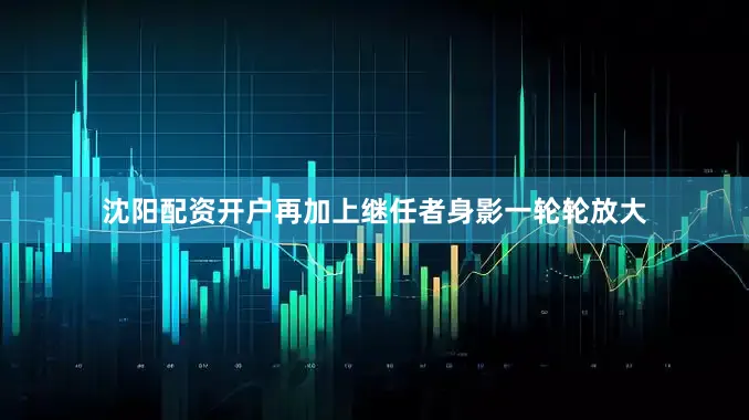 沈阳配资开户再加上继任者身影一轮轮放大