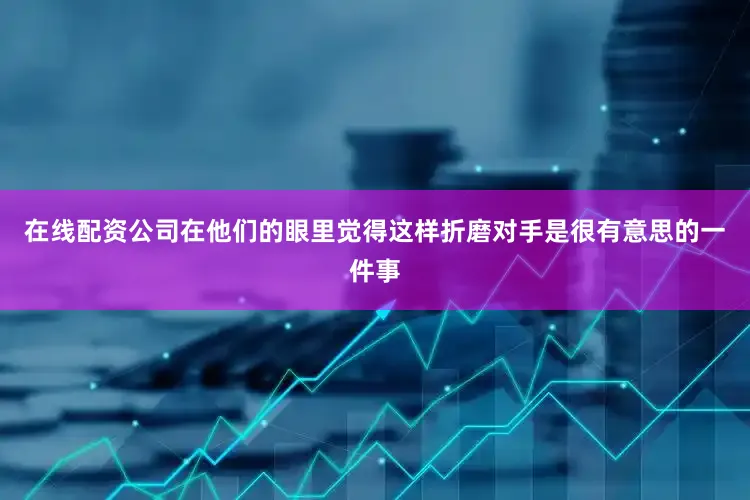 在线配资公司在他们的眼里觉得这样折磨对手是很有意思的一件事