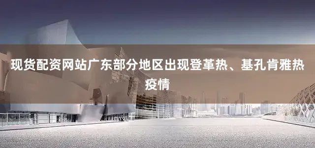 现货配资网站广东部分地区出现登革热、基孔肯雅热疫情