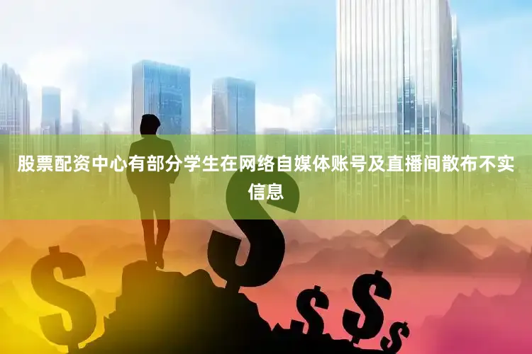 股票配资中心有部分学生在网络自媒体账号及直播间散布不实信息