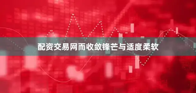配资交易网而收敛锋芒与适度柔软