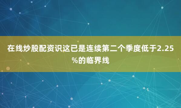 在线炒股配资识这已是连续第二个季度低于2.25%的临界线