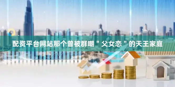 配资平台网站那个曾被群嘲＂父女恋＂的天王家庭