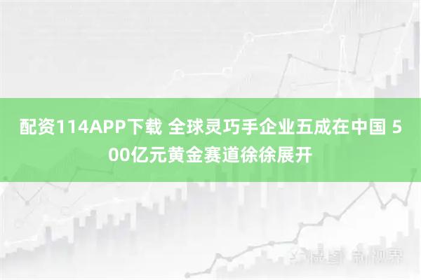 配资114APP下载 全球灵巧手企业五成在中国 500亿元黄金赛道徐徐展开