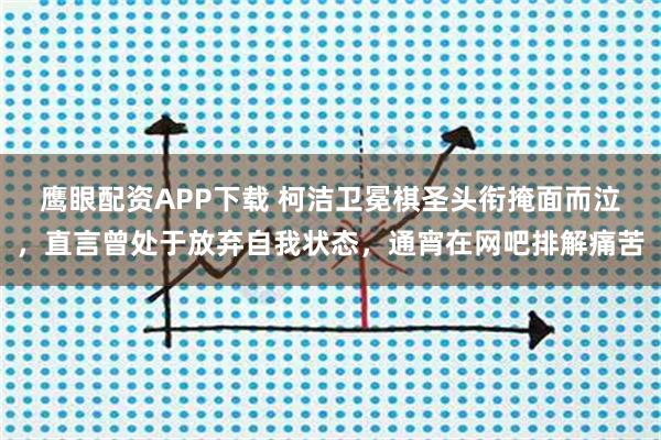 鹰眼配资APP下载 柯洁卫冕棋圣头衔掩面而泣，直言曾处于放弃自我状态，通宵在网吧排解痛苦