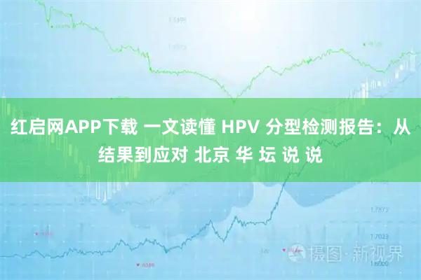 红启网APP下载 一文读懂 HPV 分型检测报告：从结果到应对 北京 华 坛 说 说