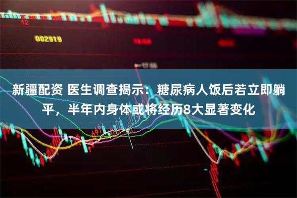 新疆配资 医生调查揭示：糖尿病人饭后若立即躺平，半年内身体或将经历8大显著变化