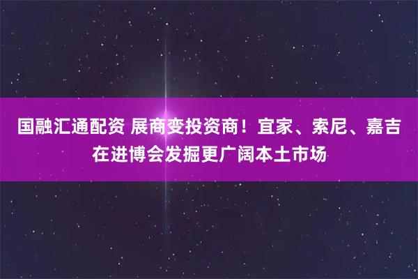 国融汇通配资 展商变投资商！宜家、索尼、嘉吉在进博会发掘更广阔本土市场