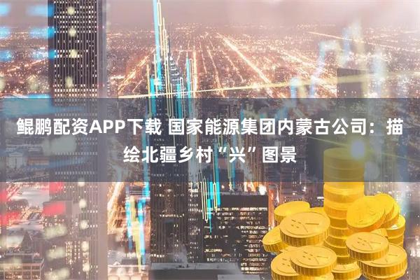 鲲鹏配资APP下载 国家能源集团内蒙古公司：描绘北疆乡村“兴”图景