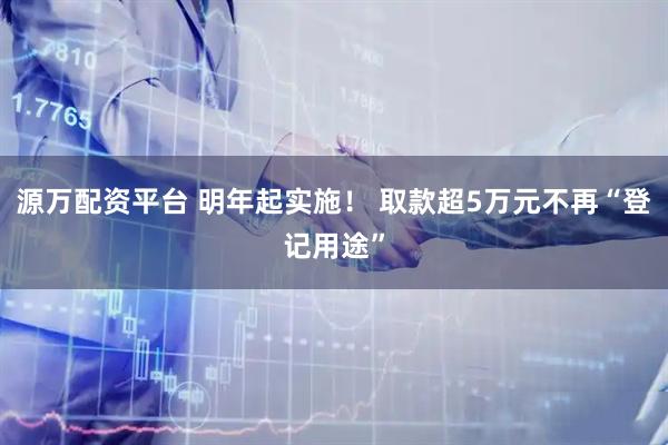 源万配资平台 明年起实施！ 取款超5万元不再“登记用途”