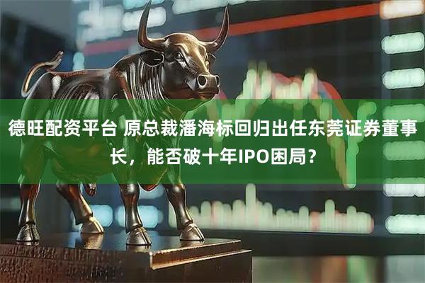 德旺配资平台 原总裁潘海标回归出任东莞证券董事长，能否破十年IPO困局？