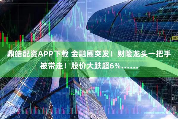 鼎皓配资APP下载 金融圈突发！财险龙头一把手被带走！股价大跌超6%……