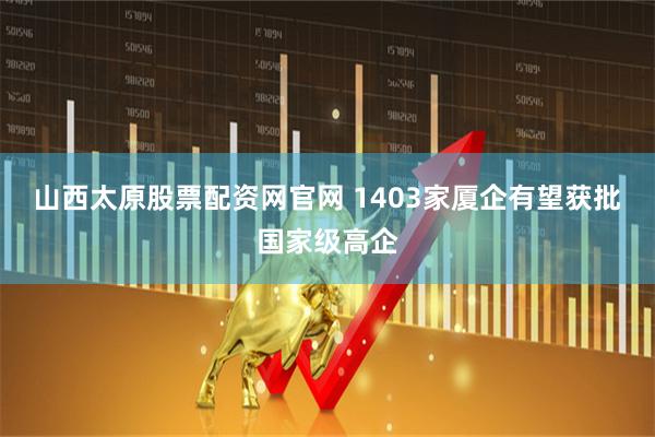 山西太原股票配资网官网 1403家厦企有望获批国家级高企
