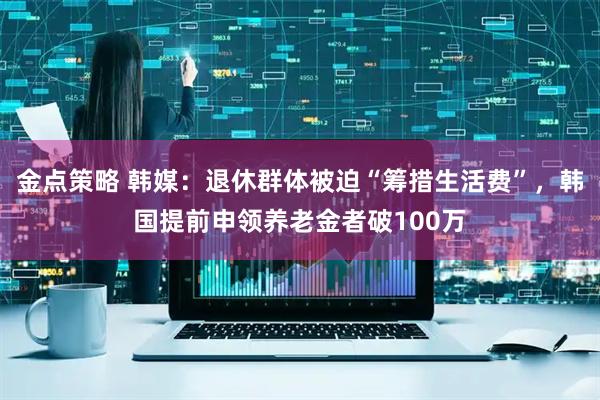 金点策略 韩媒：退休群体被迫“筹措生活费”，韩国提前申领养老金者破100万
