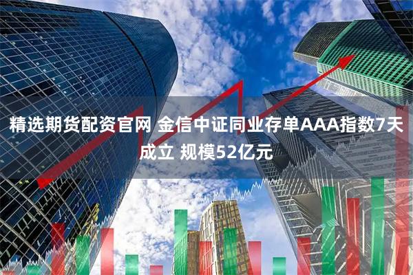 精选期货配资官网 金信中证同业存单AAA指数7天成立 规模52亿元