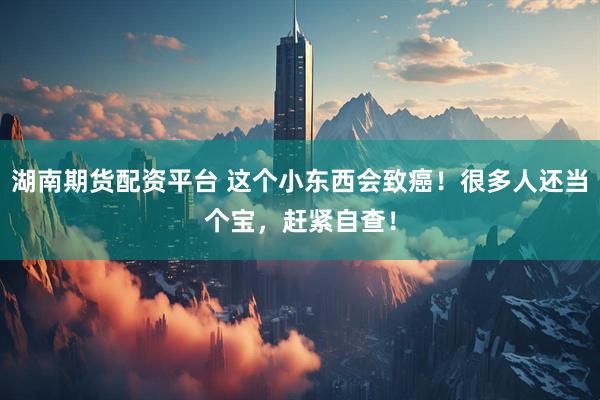 湖南期货配资平台 这个小东西会致癌！很多人还当个宝，赶紧自查！