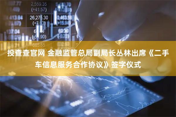 投查查官网 金融监管总局副局长丛林出席《二手车信息服务合作协议》签字仪式