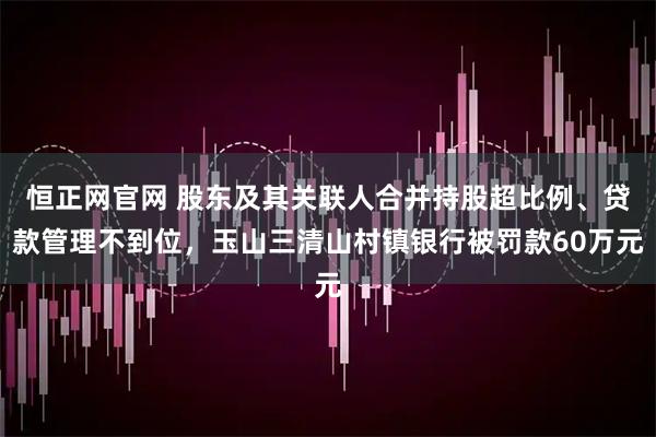 恒正网官网 股东及其关联人合并持股超比例、贷款管理不到位，玉山三清山村镇银行被罚款60万元