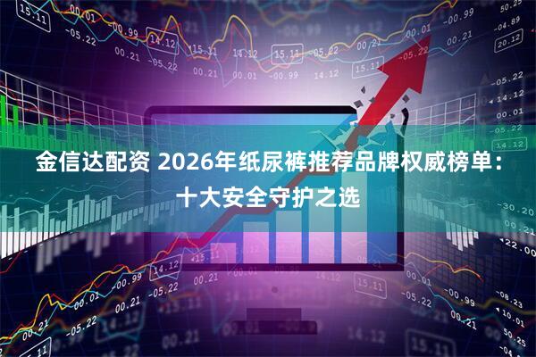 金信达配资 2026年纸尿裤推荐品牌权威榜单：十大安全守护之选