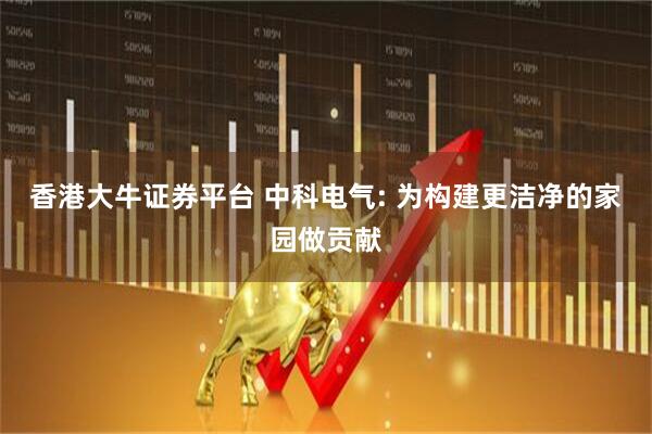香港大牛证券平台 中科电气: 为构建更洁净的家园做贡献