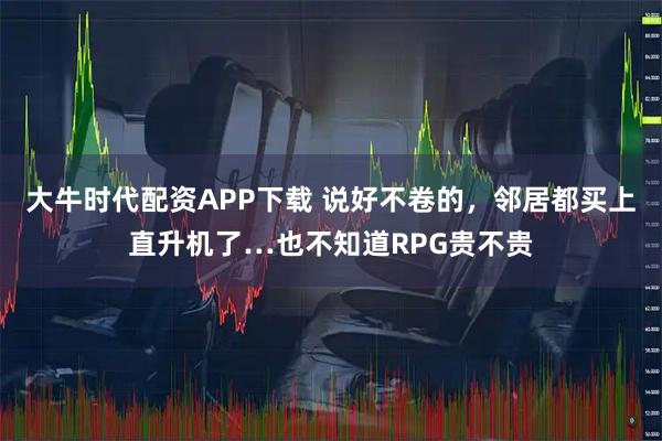 大牛时代配资APP下载 说好不卷的，邻居都买上直升机了…也不知道RPG贵不贵
