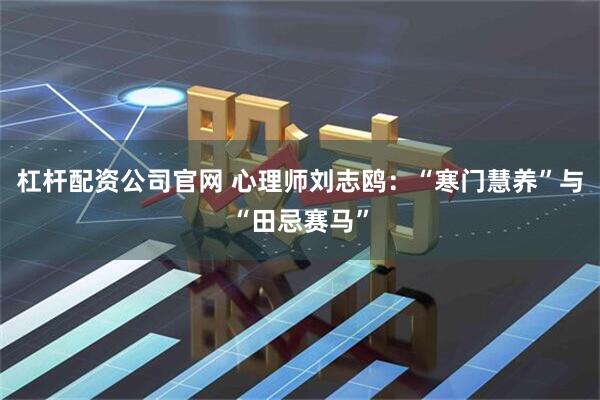 杠杆配资公司官网 心理师刘志鸥：“寒门慧养”与“田忌赛马”