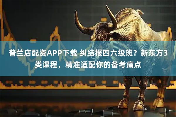 普兰店配资APP下载 纠结报四六级班？新东方3类课程，精准适配你的备考痛点