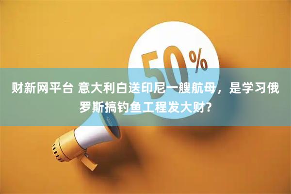 财新网平台 意大利白送印尼一艘航母，是学习俄罗斯搞钓鱼工程发大财？