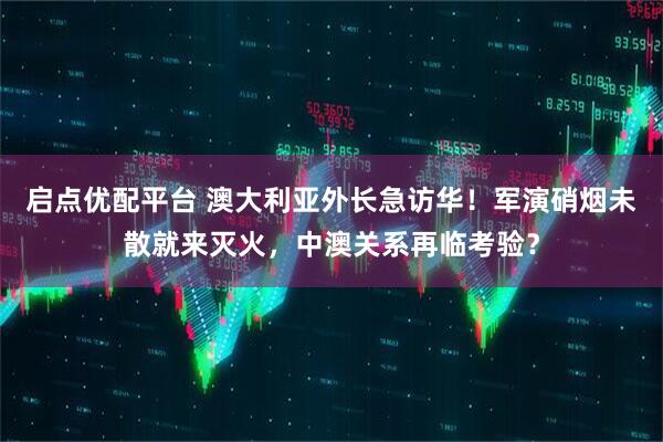 启点优配平台 澳大利亚外长急访华！军演硝烟未散就来灭火，中澳关系再临考验？