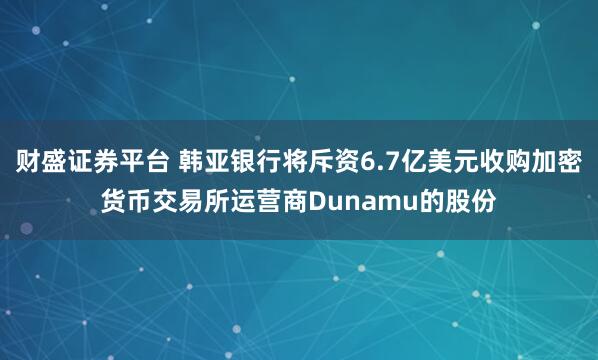 财盛证券平台 韩亚银行将斥资6.7亿美元收购加密货币交易所运营商Dunamu的股份