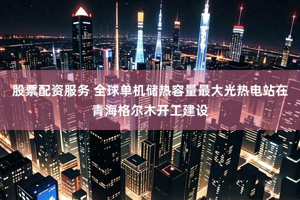 股票配资服务 全球单机储热容量最大光热电站在青海格尔木开工建设